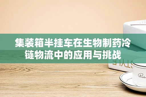 集装箱半挂车在生物制药冷链物流中的应用与挑战