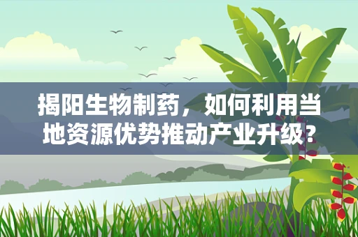 揭阳生物制药，如何利用当地资源优势推动产业升级？