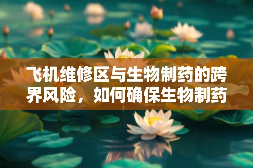 飞机维修区与生物制药的跨界风险，如何确保生物制药材料的安全？