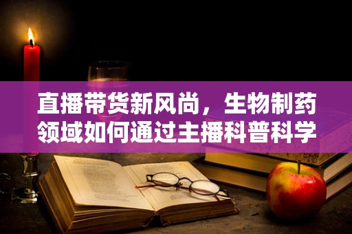 直播带货新风尚，生物制药领域如何通过主播科普科学知识？