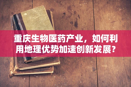 重庆生物医药产业，如何利用地理优势加速创新发展？