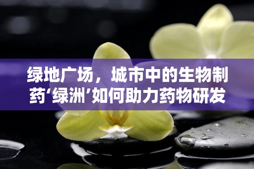绿地广场，城市中的生物制药‘绿洲’如何助力药物研发？
