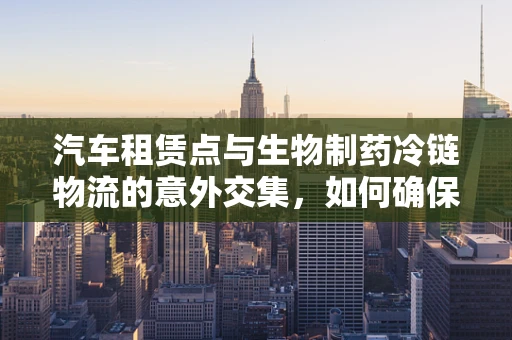 汽车租赁点与生物制药冷链物流的意外交集，如何确保生物样本的‘移动’安全？