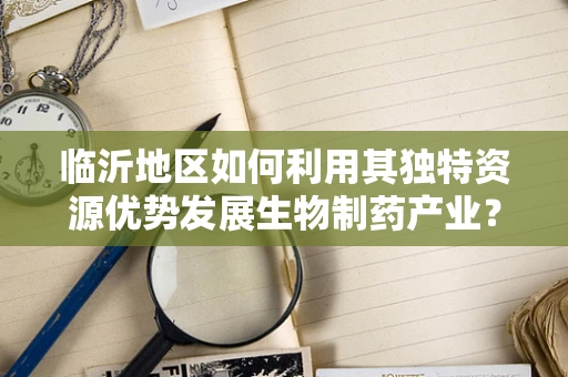临沂地区如何利用其独特资源优势发展生物制药产业？