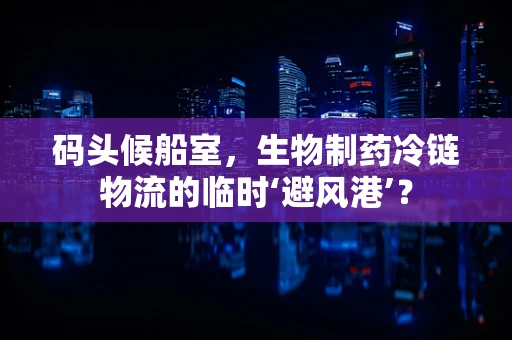 码头候船室，生物制药冷链物流的临时‘避风港’？