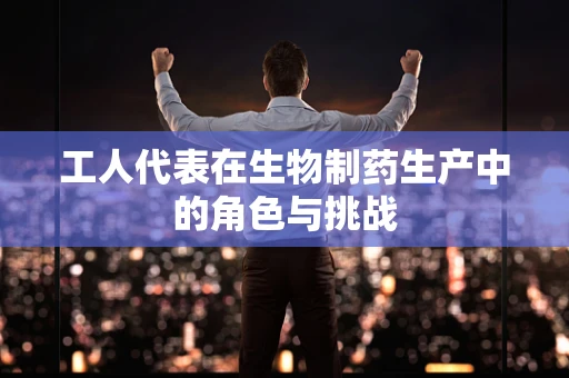 工人代表在生物制药生产中的角色与挑战