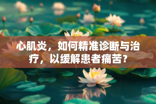 心肌炎，如何精准诊断与治疗，以缓解患者痛苦？