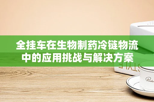 全挂车在生物制药冷链物流中的应用挑战与解决方案