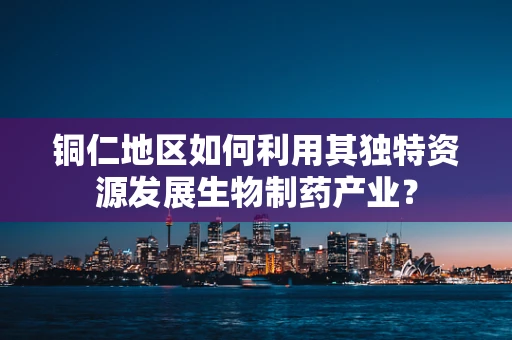 铜仁地区如何利用其独特资源发展生物制药产业？
