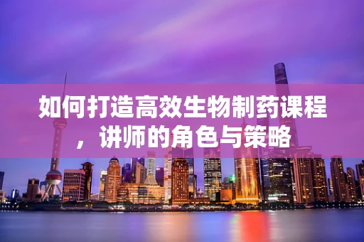 如何打造高效生物制药课程，讲师的角色与策略