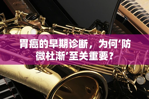 胃癌的早期诊断，为何‘防微杜渐’至关重要？