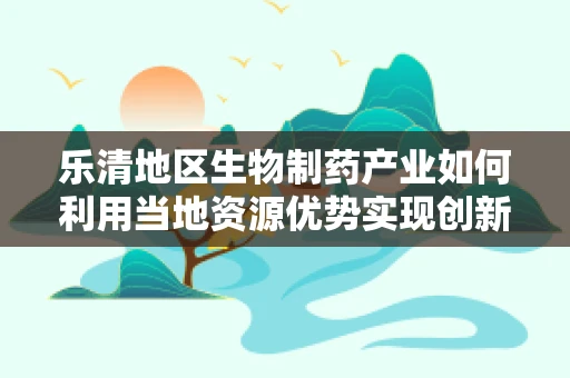 乐清地区生物制药产业如何利用当地资源优势实现创新发展？