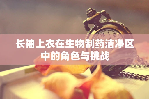 长袖上衣在生物制药洁净区中的角色与挑战