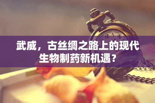 武威，古丝绸之路上的现代生物制药新机遇？