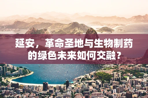 延安，革命圣地与生物制药的绿色未来如何交融？