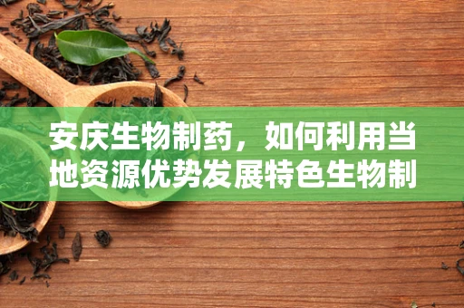 安庆生物制药，如何利用当地资源优势发展特色生物制药产业？