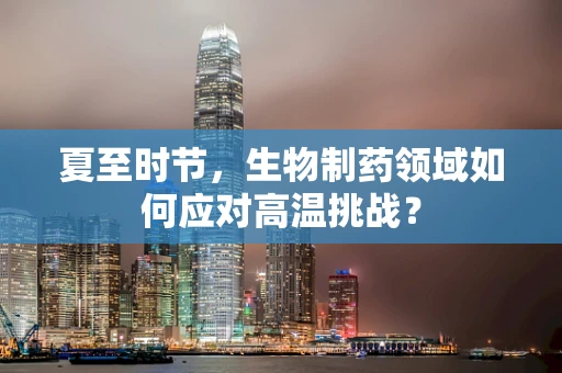 夏至时节，生物制药领域如何应对高温挑战？
