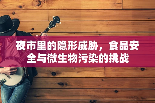 夜市里的隐形威胁，食品安全与微生物污染的挑战