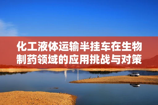 化工液体运输半挂车在生物制药领域的应用挑战与对策
