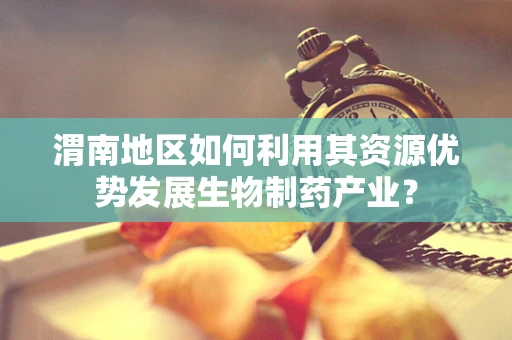 渭南地区如何利用其资源优势发展生物制药产业？