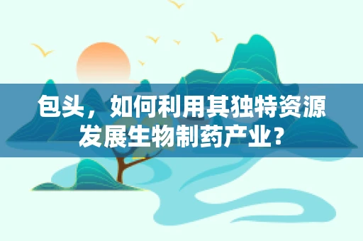 包头，如何利用其独特资源发展生物制药产业？