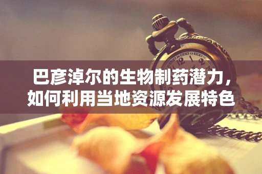 巴彦淖尔的生物制药潜力，如何利用当地资源发展特色产业？