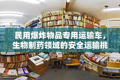 民用爆炸物品专用运输车，生物制药领域的安全运输挑战