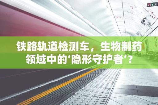 铁路轨道检测车，生物制药领域中的‘隐形守护者’？
