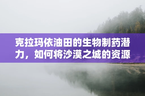 克拉玛依油田的生物制药潜力，如何将沙漠之城的资源转化为医药创新？