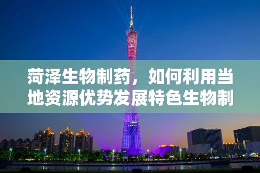 菏泽生物制药，如何利用当地资源优势发展特色生物制药产业？