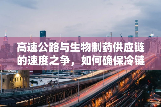 高速公路与生物制药供应链的速度之争，如何确保冷链运输的零失误