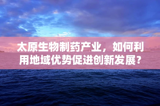 太原生物制药产业，如何利用地域优势促进创新发展？