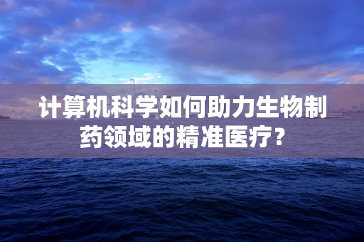 计算机科学如何助力生物制药领域的精准医疗？