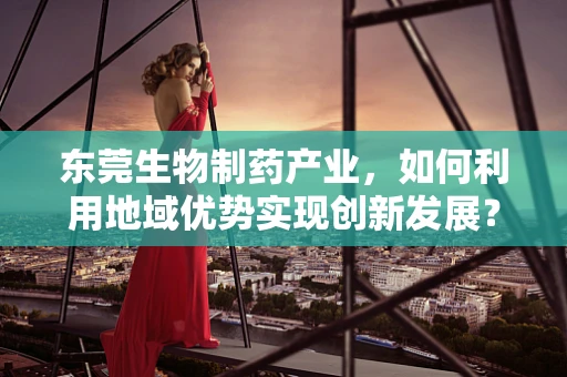 东莞生物制药产业，如何利用地域优势实现创新发展？