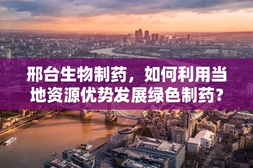 邢台生物制药，如何利用当地资源优势发展绿色制药？