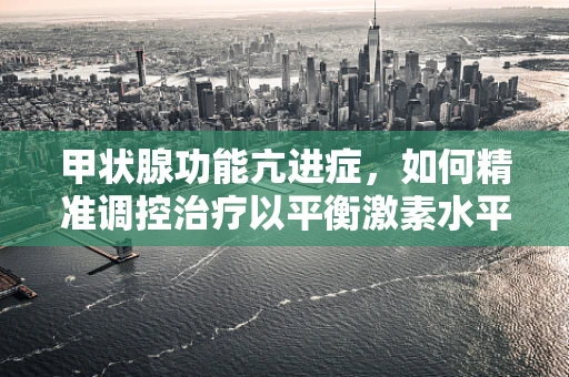 甲状腺功能亢进症，如何精准调控治疗以平衡激素水平？