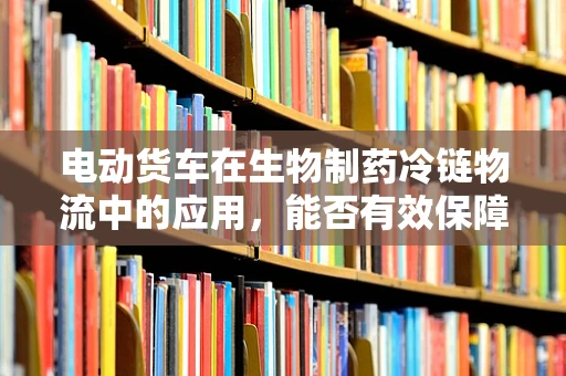 电动货车在生物制药冷链物流中的应用，能否有效保障生物制品的稳定性？