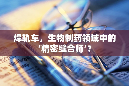 焊轨车，生物制药领域中的‘精密缝合师’？