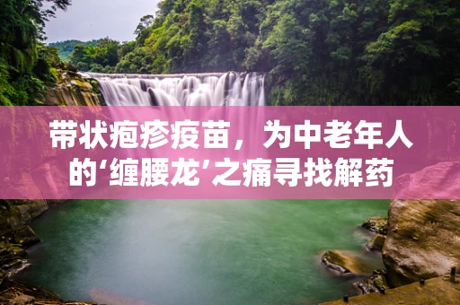 带状疱疹疫苗，为中老年人的‘缠腰龙’之痛寻找解药