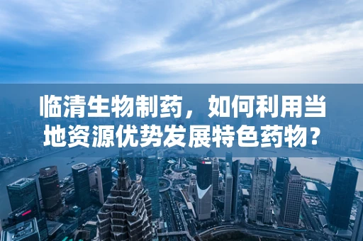 临清生物制药，如何利用当地资源优势发展特色药物？