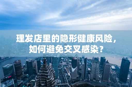 理发店里的隐形健康风险，如何避免交叉感染？