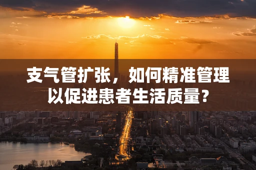 支气管扩张，如何精准管理以促进患者生活质量？