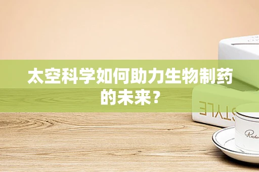 太空科学如何助力生物制药的未来？