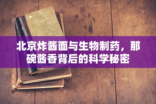 北京炸酱面与生物制药，那碗酱香背后的科学秘密