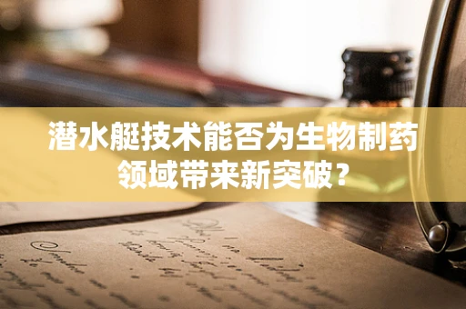 潜水艇技术能否为生物制药领域带来新突破？