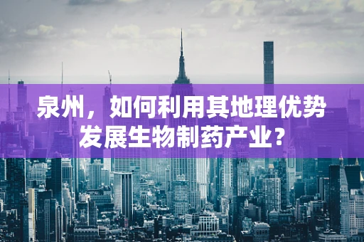 泉州，如何利用其地理优势发展生物制药产业？