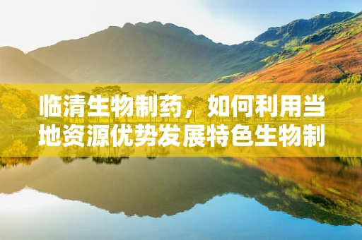 临清生物制药，如何利用当地资源优势发展特色生物制药？