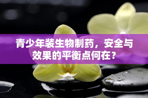 青少年装生物制药，安全与效果的平衡点何在？