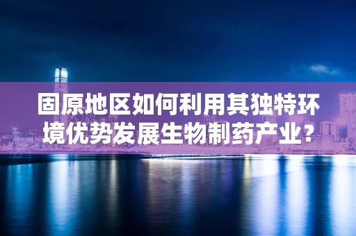 固原地区如何利用其独特环境优势发展生物制药产业？