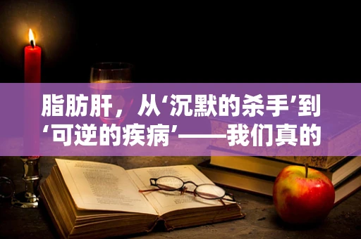 脂肪肝，从‘沉默的杀手’到‘可逆的疾病’——我们真的了解它吗？